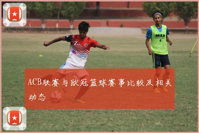 ACB联赛与欧冠篮球赛事比较及相关动态