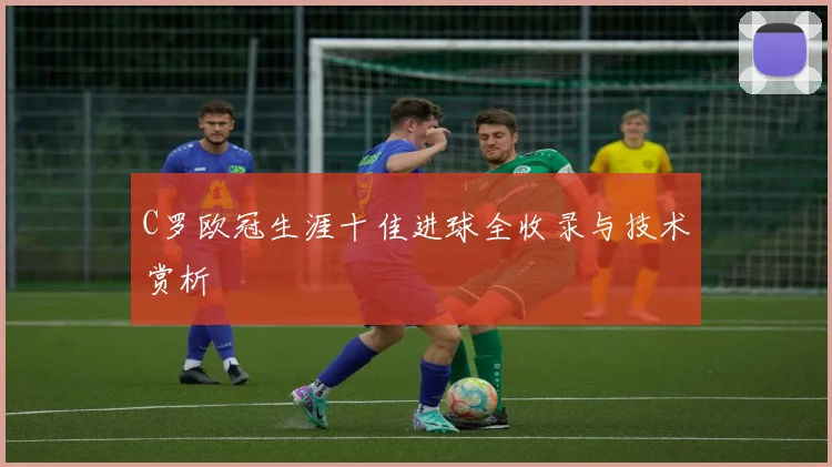 C罗欧冠生涯十佳进球全收录与技术赏析