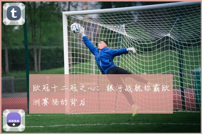 欧冠十二冠之心：银河战舰称霸欧洲赛场的背后
