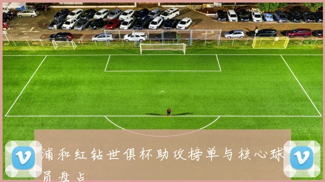 浦和红钻世俱杯助攻榜单与核心球员盘点