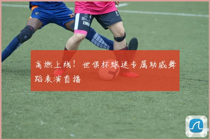 高燃上线！世俱杯球迷专属助威舞蹈表演首播